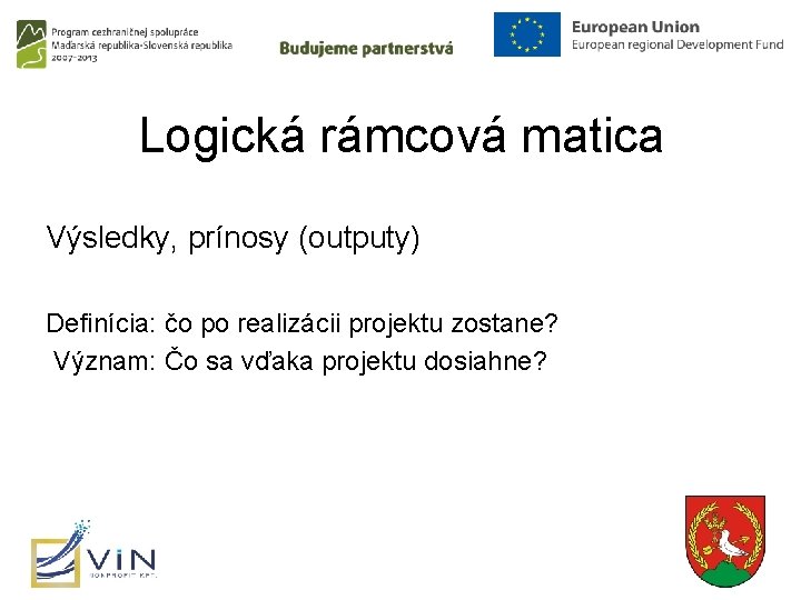 Logická rámcová matica Výsledky, prínosy (outputy) Definícia: čo po realizácii projektu zostane? Význam: Čo