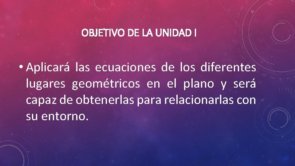 OBJETIVO DE LA UNIDAD I • Aplicará las ecuaciones de los diferentes lugares geométricos