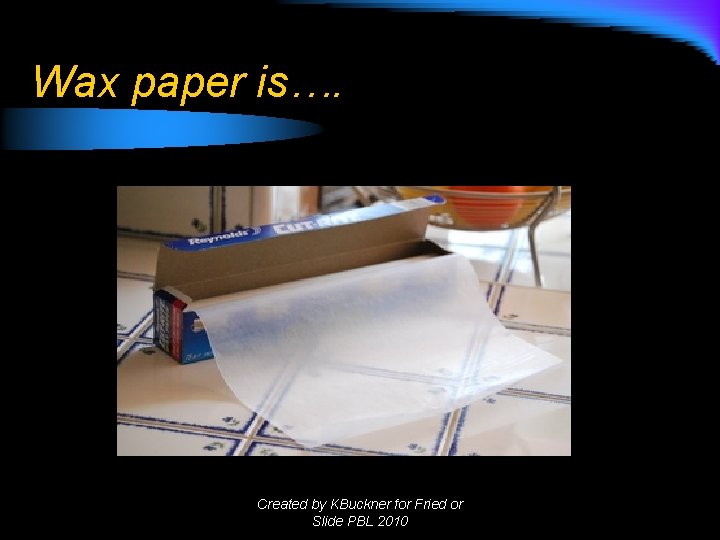Wax paper is…. Created by KBuckner for Fried or Slide PBL 2010 Wax paper is…. Created by KBuckner for Fried or Slide PBL 2010