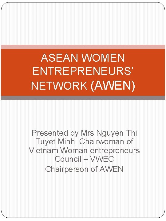 ASEAN WOMEN ENTREPRENEURS’ NETWORK (AWEN) Presented by Mrs. Nguyen Thi Tuyet Minh, Chairwoman of