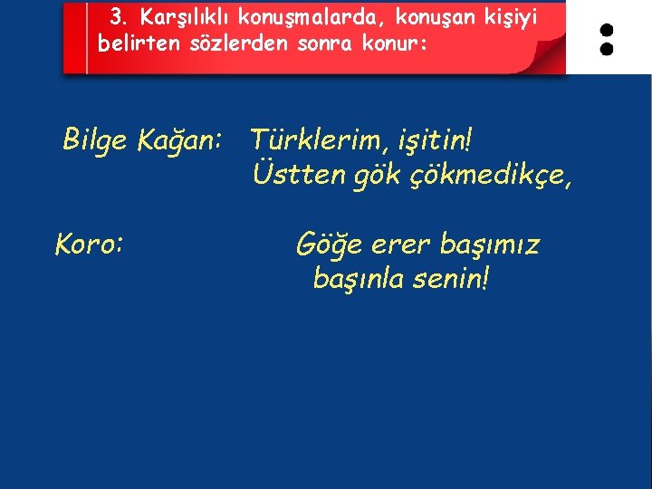 3. Karşılıklı konuşmalarda, konuşan kişiyi belirten sözlerden sonra konur: Bilge Kağan: Türklerim, işitin! Üstten