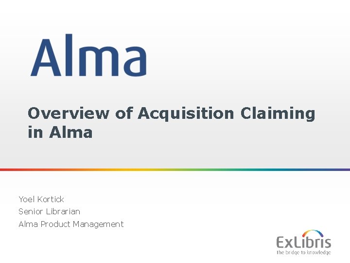 Overview of Acquisition Claiming in Alma Yoel Kortick Senior Librarian Alma Product Management 1