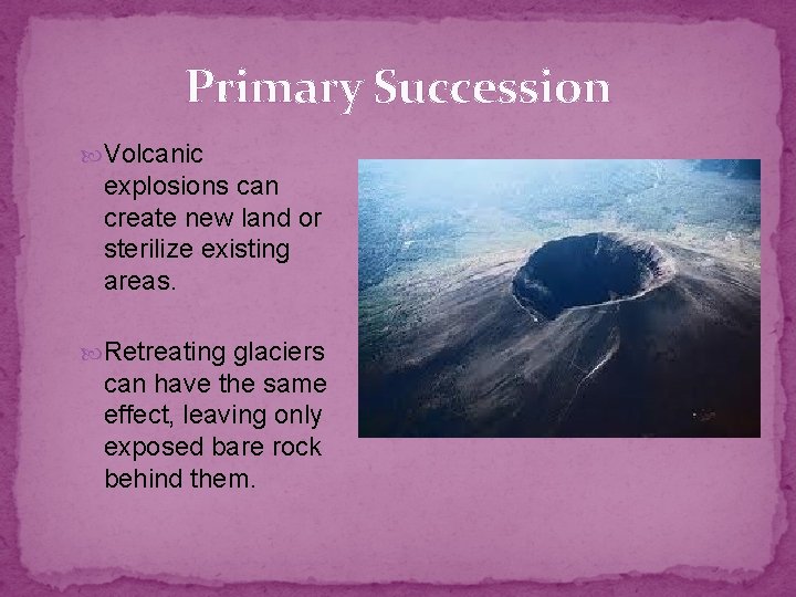 Primary Succession Volcanic explosions can create new land or sterilize existing areas. Retreating glaciers