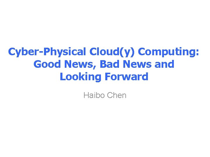 Cyber-Physical Cloud(y) Computing: Good News, Bad News and Looking Forward Haibo Chen 