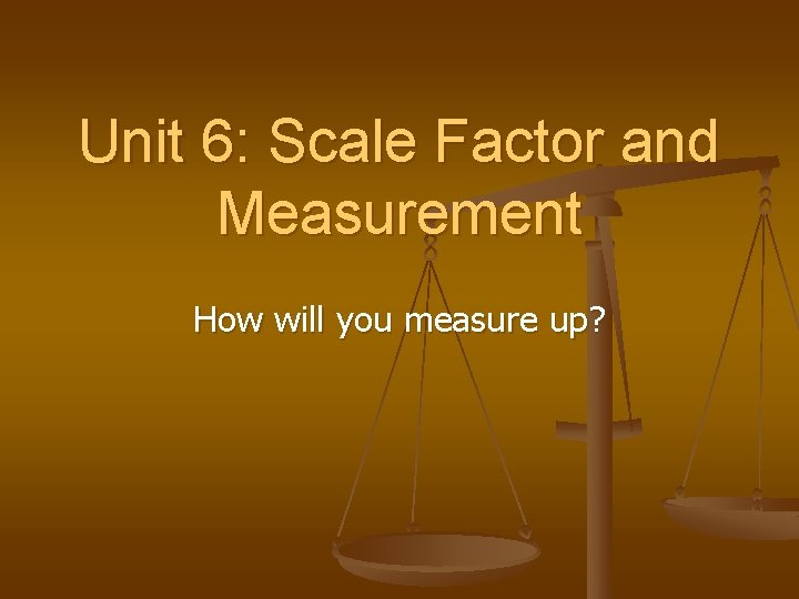 Unit 6: Scale Factor and Measurement How will you measure up? Unit 6: Scale Factor and Measurement How will you measure up?