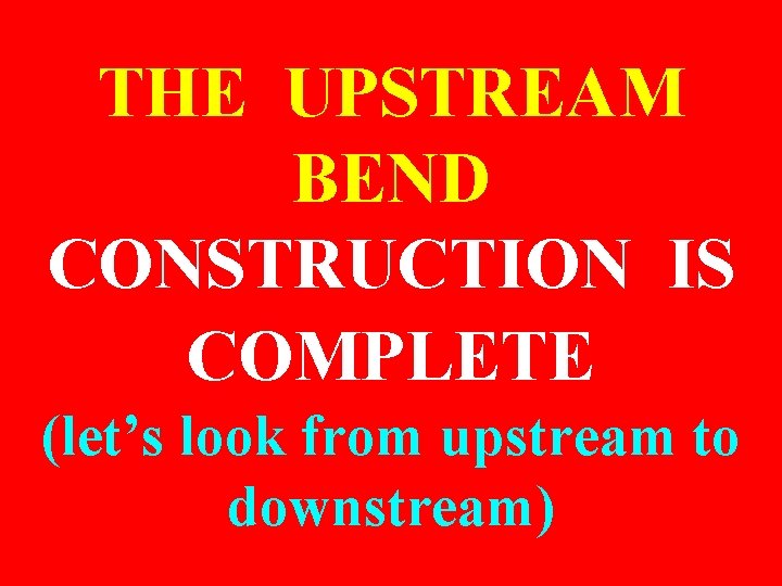 THE UPSTREAM BEND CONSTRUCTION IS COMPLETE (let’s look from upstream to downstream) 