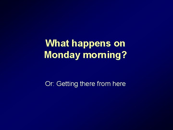 What happens on Monday morning? Or: Getting there from here What happens on Monday morning? Or: Getting there from here