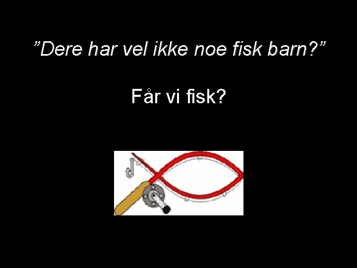 ”Dere har vel ikke noe fisk barn? ” Får vi fisk? 