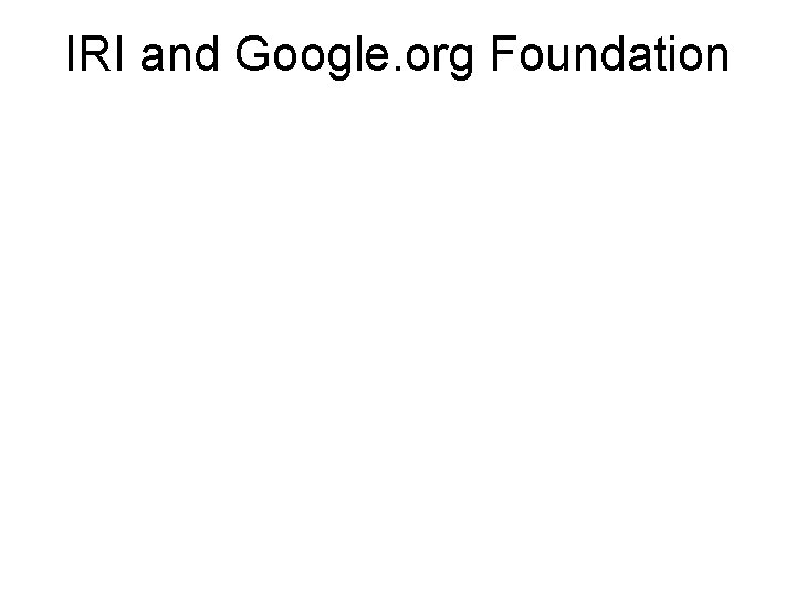 IRI and Google. org Foundation Three-year invited project from Google/Moore (March 08) Geographical Focus: