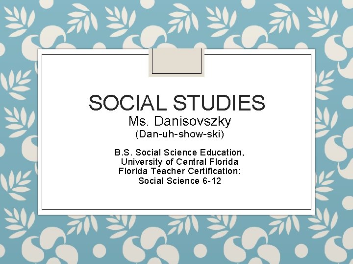 SOCIAL STUDIES Ms. Danisovszky (Dan-uh-show-ski) B. S. Social Science Education, University of Central Florida