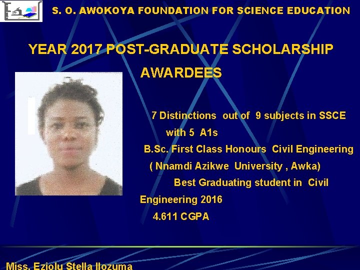 S. O. AWOKOYA FOUNDATION FOR SCIENCE EDUCATION YEAR 2017 POST-GRADUATE SCHOLARSHIP AWARDEES 7 Distinctions S. O. AWOKOYA FOUNDATION FOR SCIENCE EDUCATION YEAR 2017 POST-GRADUATE SCHOLARSHIP AWARDEES 7 Distinctions