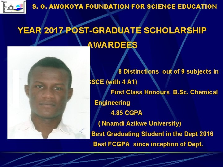 S. O. AWOKOYA FOUNDATION FOR SCIENCE EDUCATION YEAR 2017 POST-GRADUATE SCHOLARSHIP AWARDEES 8 Distinctions S. O. AWOKOYA FOUNDATION FOR SCIENCE EDUCATION YEAR 2017 POST-GRADUATE SCHOLARSHIP AWARDEES 8 Distinctions