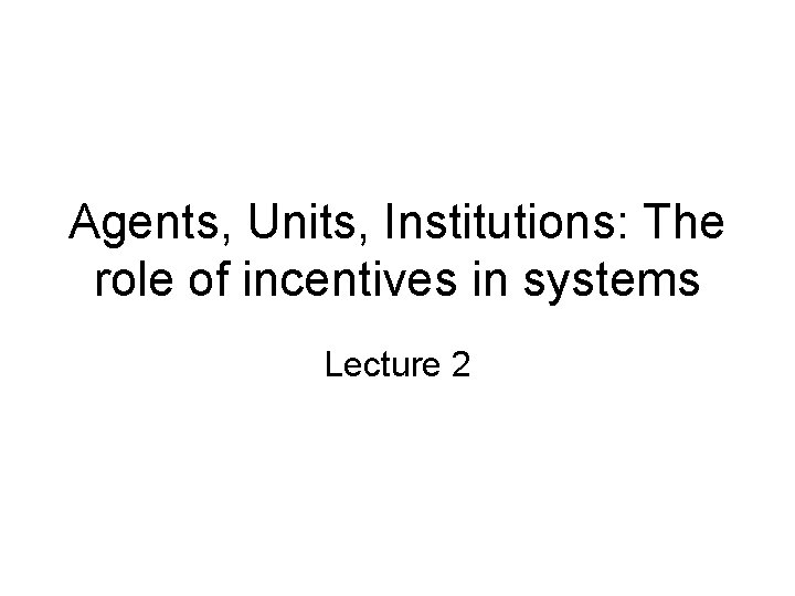 Agents, Units, Institutions: The role of incentives in systems Lecture 2 