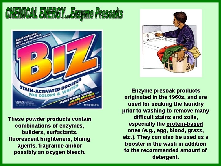 These powder products contain combinations of enzymes, builders, surfactants, fluorescent brighteners, bluing agents, fragrance These powder products contain combinations of enzymes, builders, surfactants, fluorescent brighteners, bluing agents, fragrance