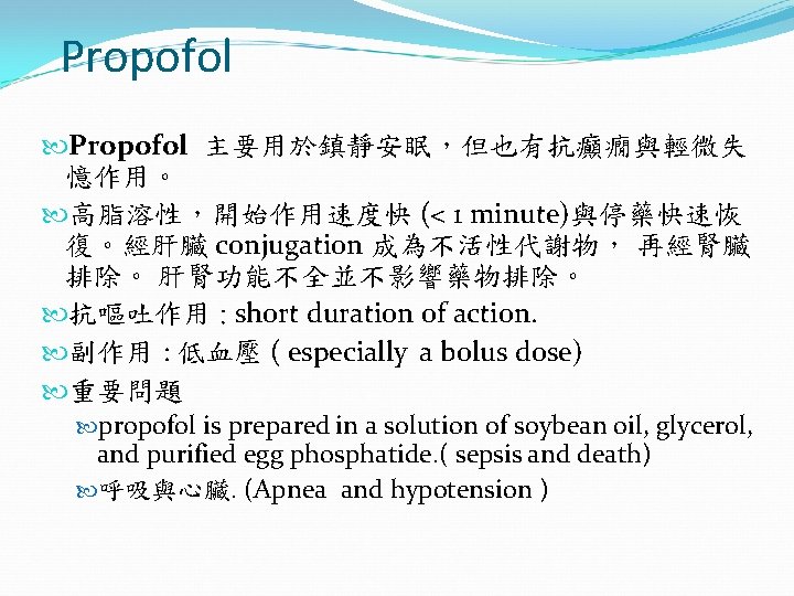 Propofol 主要用於鎮靜安眠，但也有抗癲癇與輕微失 憶作用。 高脂溶性，開始作用速度快 (< 1 minute)與停藥快速恢 復。經肝臟 conjugation 成為不活性代謝物， 再經腎臟 排除。 肝腎功能不全並不影響藥物排除。 抗嘔吐作用