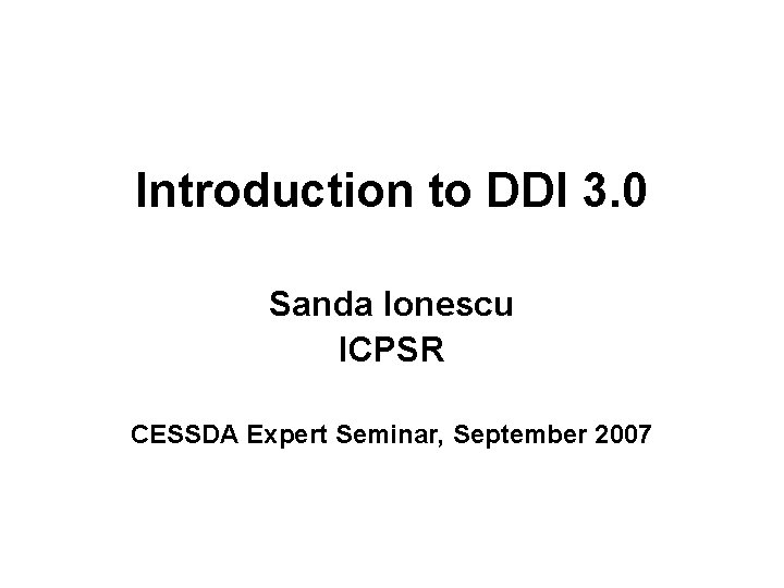 Introduction to DDI 3. 0 Sanda Ionescu ICPSR CESSDA Expert Seminar, September 2007 Introduction to DDI 3. 0 Sanda Ionescu ICPSR CESSDA Expert Seminar, September 2007