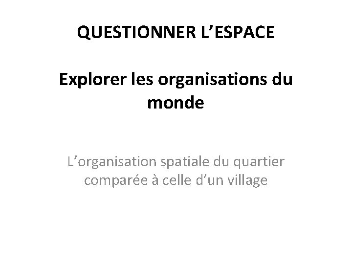 QUESTIONNER L’ESPACE Explorer les organisations du monde L’organisation spatiale du quartier comparée à celle