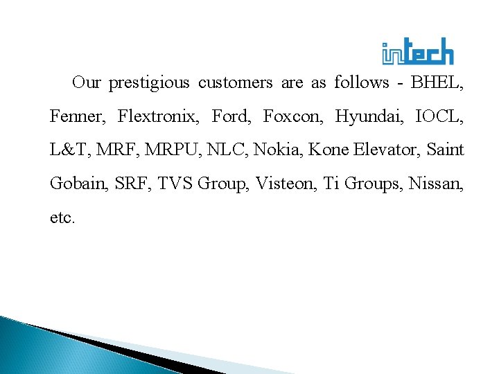 Our prestigious customers are as follows - BHEL, Fenner, Flextronix, Ford, Foxcon, Hyundai, IOCL,