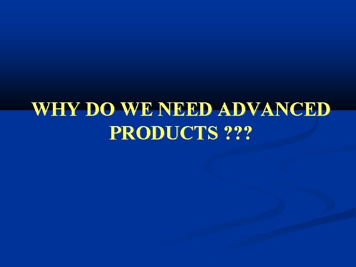 WHY DO WE NEED ADVANCED PRODUCTS ? ? ? 