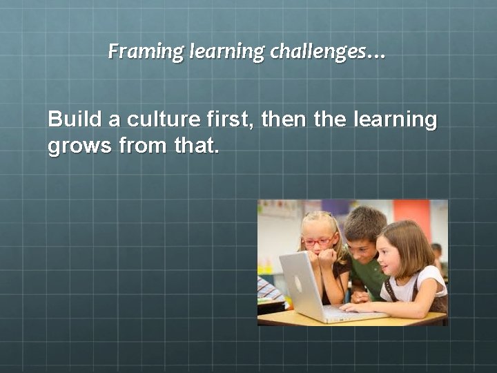 Framing learning challenges… Build a culture first, then the learning grows from that. 