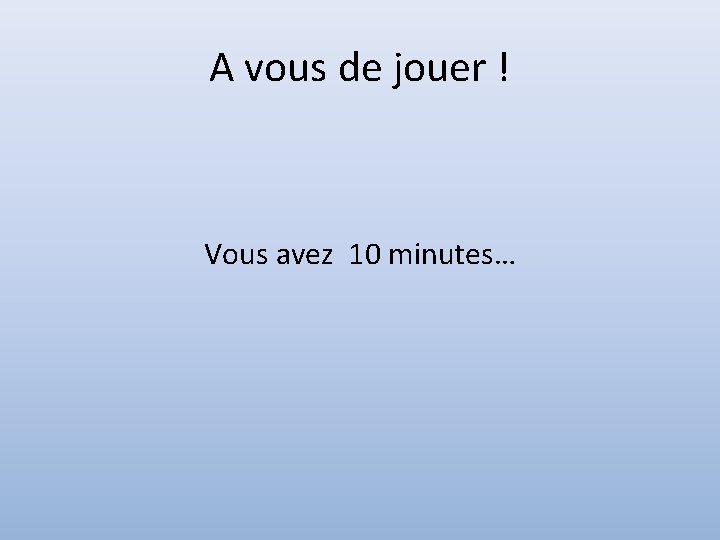 A vous de jouer ! Vous avez 10 minutes… 