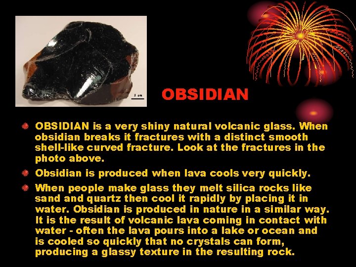 OBSIDIAN is a very shiny natural volcanic glass. When obsidian breaks it fractures with