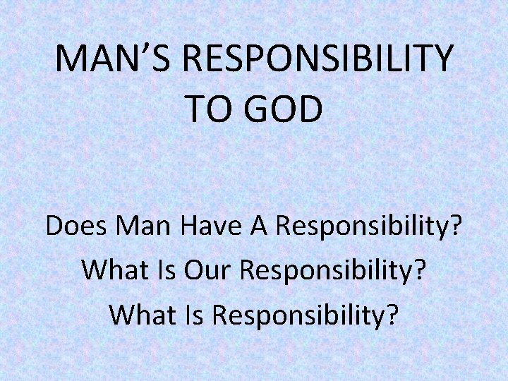 MAN’S RESPONSIBILITY TO GOD Does Man Have A Responsibility? What Is Our Responsibility? What