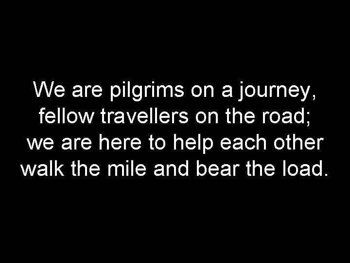 We are pilgrims on a journey, fellow travellers on the road; we are here