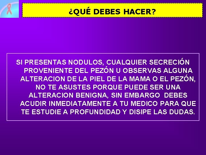 ¿QUÉ DEBES HACER? SI PRESENTAS NODULOS, CUALQUIER SECRECIÓN PROVENIENTE DEL PEZÓN U OBSERVAS ALGUNA