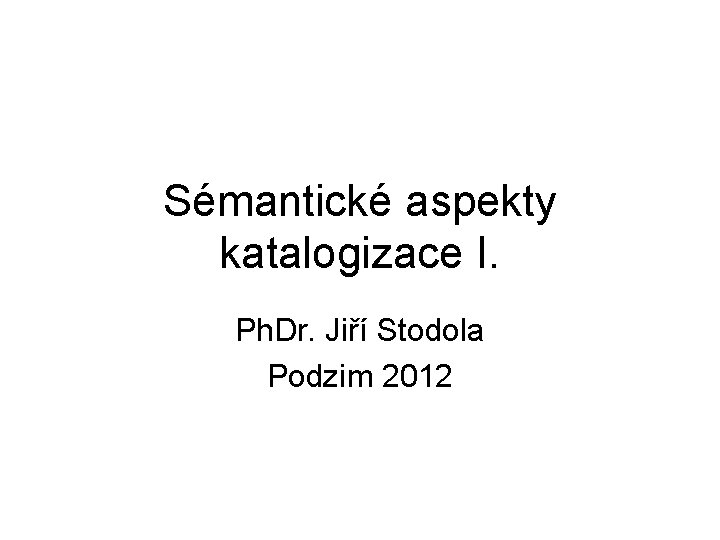 Sémantické aspekty katalogizace I. Ph. Dr. Jiří Stodola Podzim 2012 