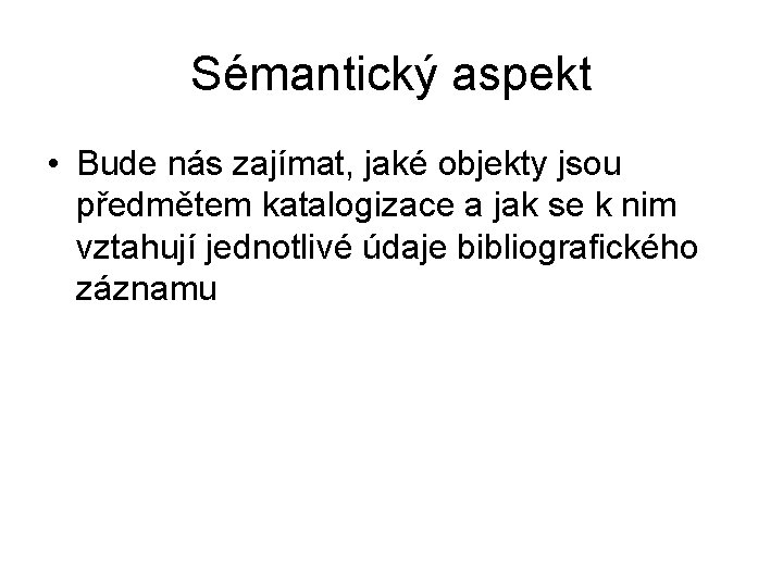 Sémantický aspekt • Bude nás zajímat, jaké objekty jsou předmětem katalogizace a jak se