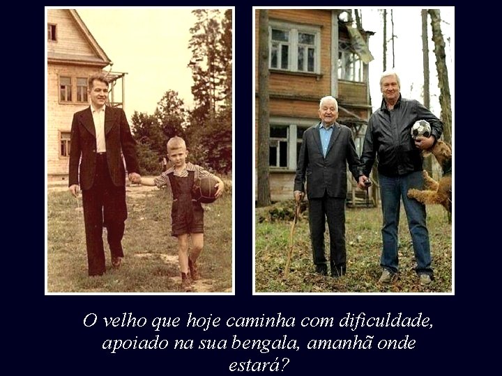 O velho que hoje caminha com dificuldade, apoiado na sua bengala, amanhã onde estará?