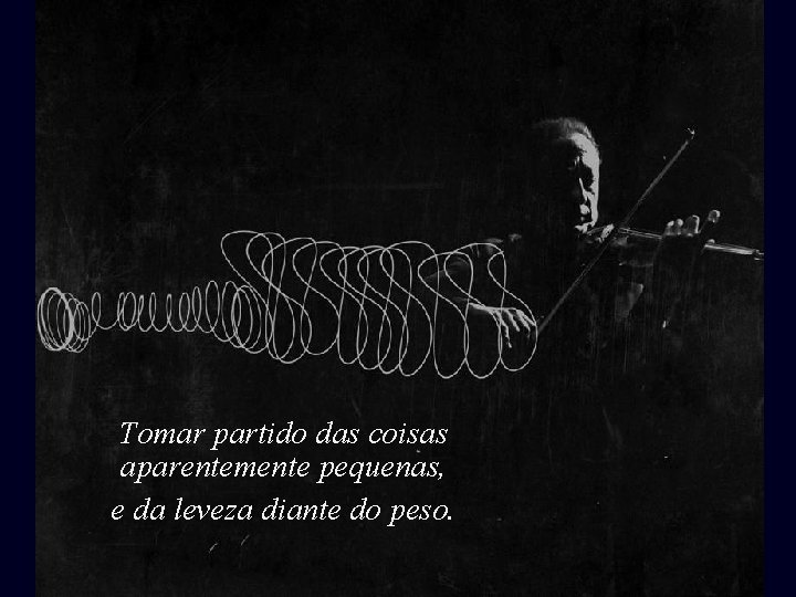 Tomar partido das coisas aparentemente pequenas, e da leveza diante do peso. 