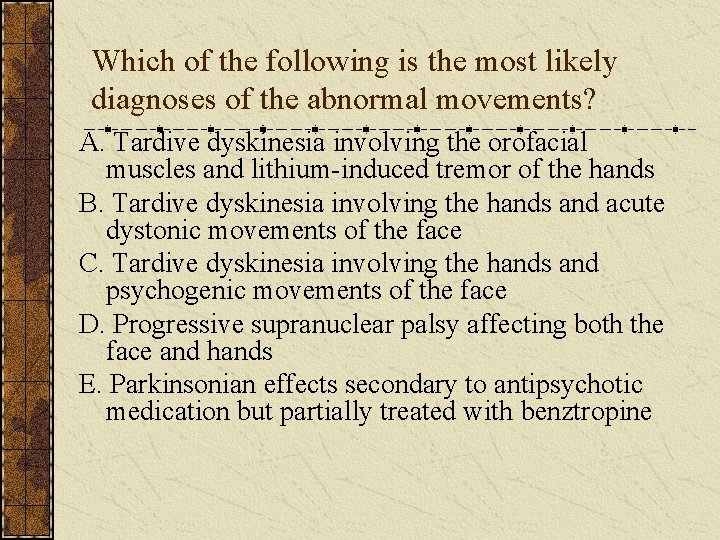 Which of the following is the most likely diagnoses of the abnormal movements? A.