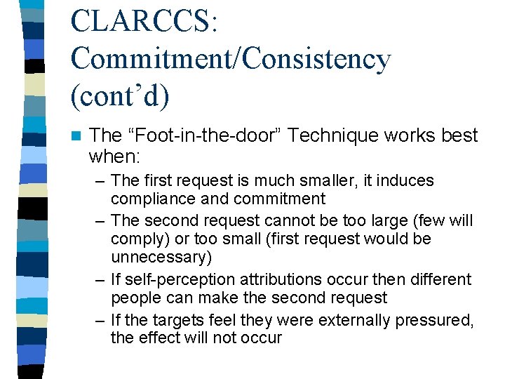 CLARCCS: Commitment/Consistency (cont’d) n The “Foot-in-the-door” Technique works best when: – The first request CLARCCS: Commitment/Consistency (cont’d) n The “Foot-in-the-door” Technique works best when: – The first request