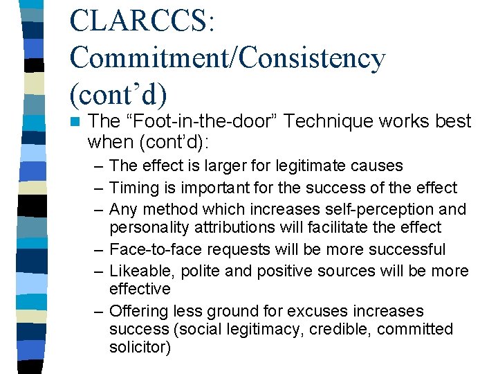 CLARCCS: Commitment/Consistency (cont’d) n The “Foot-in-the-door” Technique works best when (cont’d): – The effect CLARCCS: Commitment/Consistency (cont’d) n The “Foot-in-the-door” Technique works best when (cont’d): – The effect