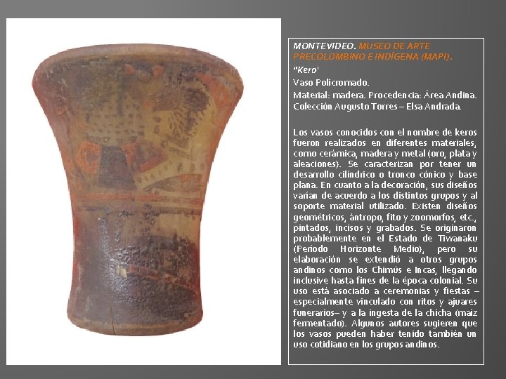 MONTEVIDEO. MUSEO DE ARTE PRECOLOMBINO E INDÍGENA (MAPI). "Kero‘ Vaso Policromado. Material: madera. Procedencia: MONTEVIDEO. MUSEO DE ARTE PRECOLOMBINO E INDÍGENA (MAPI). "Kero‘ Vaso Policromado. Material: madera. Procedencia: