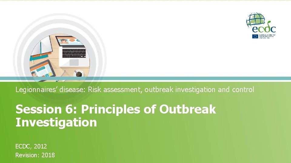 Legionnaires’ disease: Risk assessment, outbreak investigation and control Session 6: Principles of Outbreak Investigation