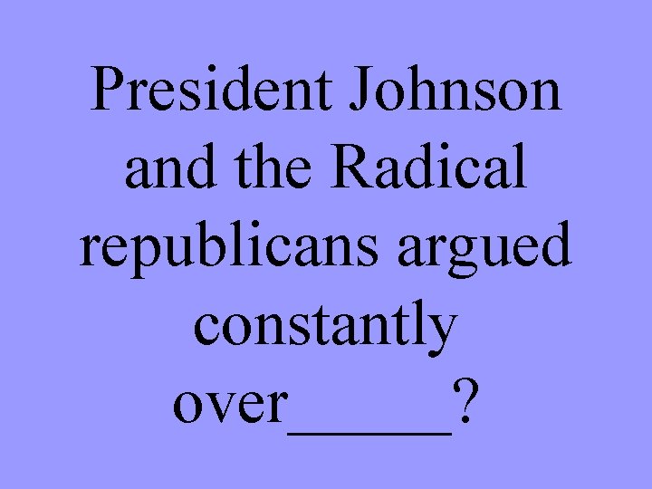 President Johnson and the Radical republicans argued constantly over_____? 