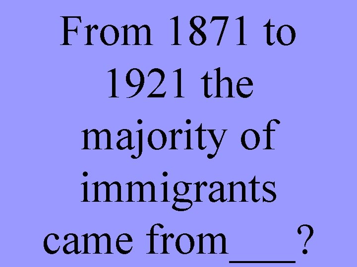 From 1871 to 1921 the majority of immigrants came from___? 