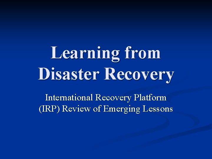 Learning from Disaster Recovery International Recovery Platform (IRP) Review of Emerging Lessons 