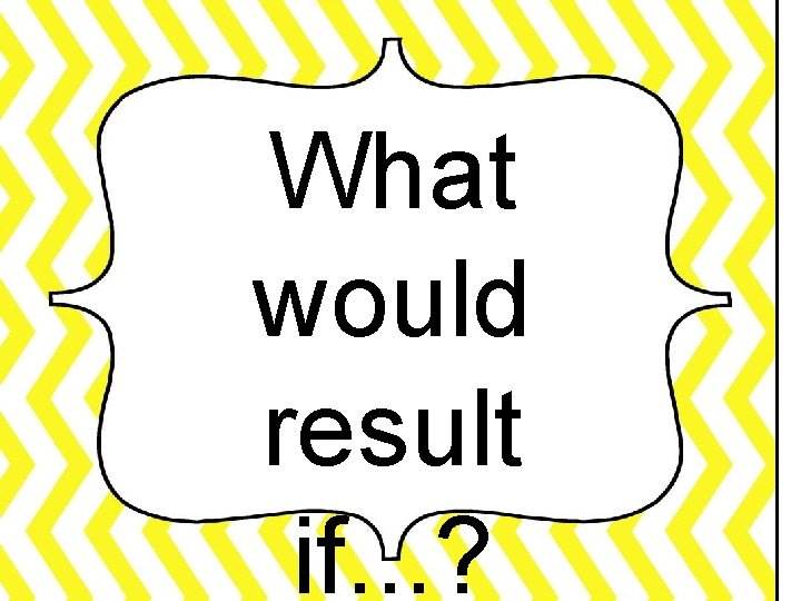 What would result if. . . ? 