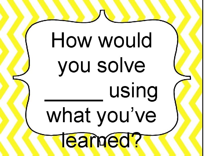 How would you solve _____ using what you’ve learned? 