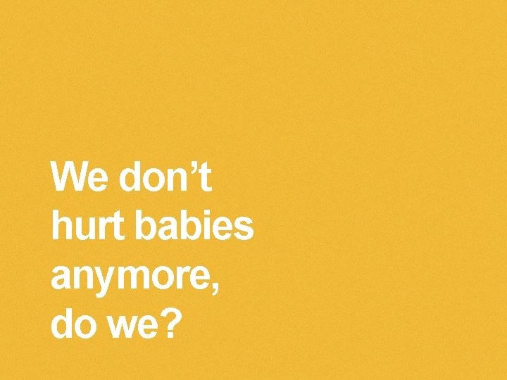 We don’t hurt babies anymore, do we? 