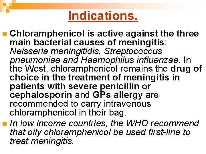 Indications. Chloramphenicol is active against the three main bacterial causes of meningitis: Neisseria meningitidis,