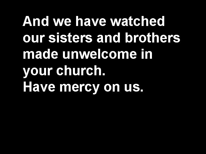 And we have watched our sisters and brothers made unwelcome in your church. Have