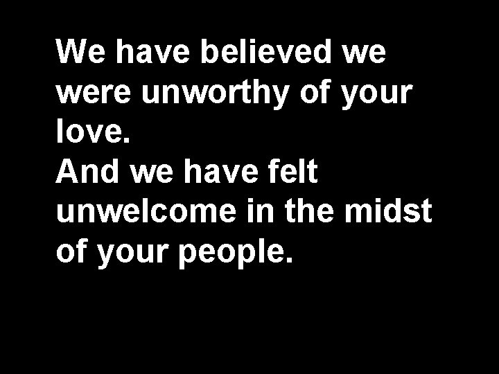 We have believed we were unworthy of your love. And we have felt unwelcome