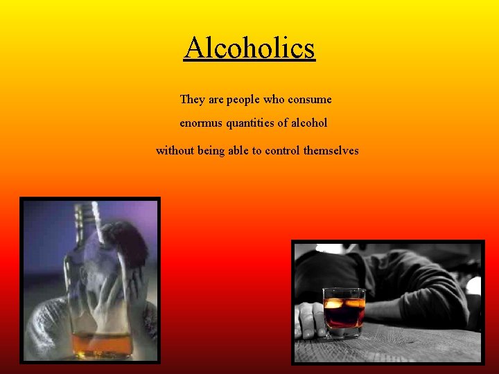 Alcoholics They are people who consume enormus quantities of alcohol without being able to