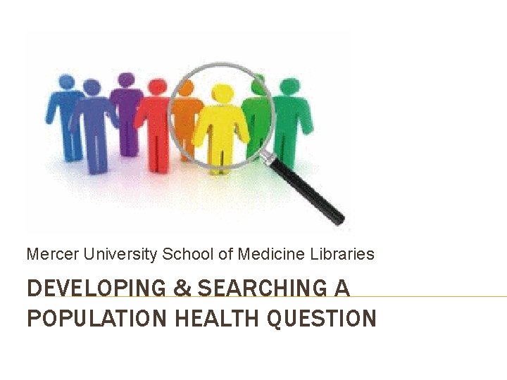 Mercer University School of Medicine Libraries DEVELOPING & SEARCHING A POPULATION HEALTH QUESTION 