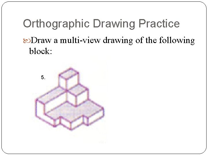 Orthographic Drawing Practice Draw a multi-view drawing of the following block: 5. 
